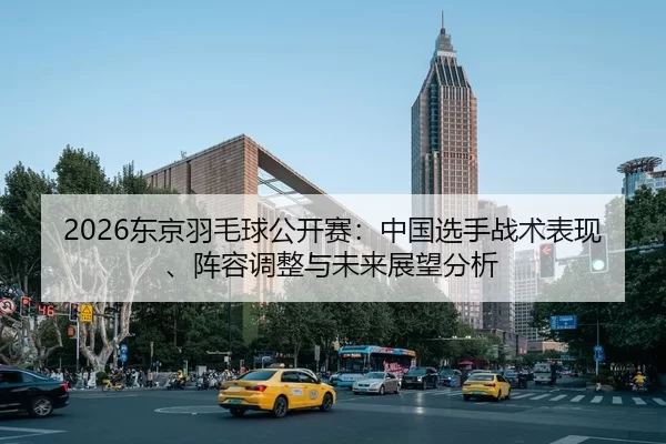 2026东京羽毛球公开赛：中国选手战术表现、阵容调整与未来展望分析