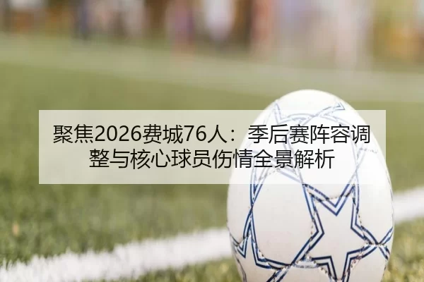 聚焦2026费城76人：季后赛阵容调整与核心球员伤情全景解析