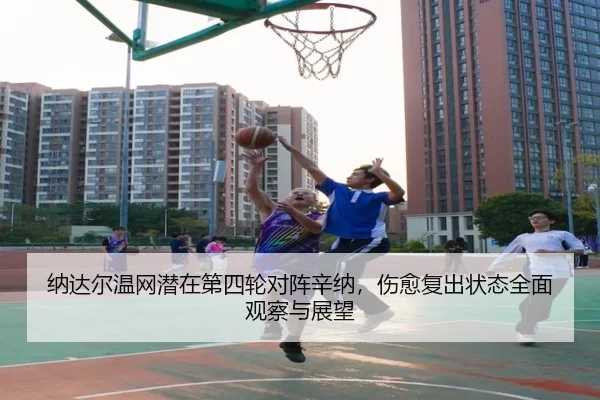 纳达尔温网潜在第四轮对阵辛纳，伤愈复出状态全面观察与展望
